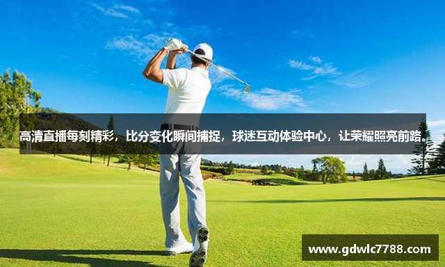 高清直播每刻精彩，比分变化瞬间捕捉，球迷互动体验中心，让荣耀照亮前路。